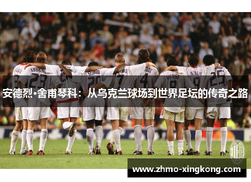 安德烈·舍甫琴科：从乌克兰球场到世界足坛的传奇之路